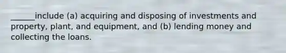 ______include (a) acquiring and disposing of investments and property, plant, and equipment, and (b) lending money and collecting the loans.