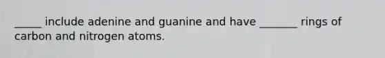 _____ include adenine and guanine and have _______ rings of carbon and nitrogen atoms.