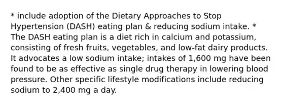 * include adoption of the Dietary Approaches to Stop Hypertension (DASH) eating plan & reducing sodium intake. * The DASH eating plan is a diet rich in calcium and potassium, consisting of fresh fruits, vegetables, and low-fat dairy products. It advocates a low sodium intake; intakes of 1,600 mg have been found to be as effective as single drug therapy in lowering <a href='https://www.questionai.com/knowledge/kD0HacyPBr-blood-pressure' class='anchor-knowledge'>blood pressure</a>. Other specific lifestyle modifications include reducing sodium to 2,400 mg a day.