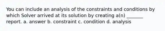 You can include an analysis of the constraints and conditions by which Solver arrived at its solution by creating a(n) _______ report. a. answer b. constraint c. condition d. analysis