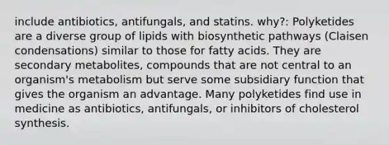 include antibiotics, antifungals, and statins. why?: Polyketides are a diverse group of lipids with biosynthetic pathways (Claisen condensations) similar to those for fatty acids. They are secondary metabolites, compounds that are not central to an organism's metabolism but serve some subsidiary function that gives the organism an advantage. Many polyketides find use in medicine as antibiotics, antifungals, or inhibitors of cholesterol synthesis.