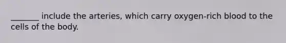 _______ include the arteries, which carry oxygen-rich blood to the cells of the body.