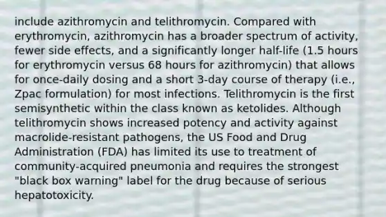 include azithromycin and telithromycin. Compared with erythromycin, azithromycin has a broader spectrum of activity, fewer side effects, and a significantly longer half-life (1.5 hours for erythromycin versus 68 hours for azithromycin) that allows for once-daily dosing and a short 3-day course of therapy (i.e., Zpac formulation) for most infections. Telithromycin is the first semisynthetic within the class known as ketolides. Although telithromycin shows increased potency and activity against macrolide-resistant pathogens, the US Food and Drug Administration (FDA) has limited its use to treatment of community-acquired pneumonia and requires the strongest "black box warning" label for the drug because of serious hepatotoxicity.