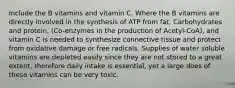 Include the B vitamins and vitamin C. Where the B vitamins are directly involved in the synthesis of ATP from fat, Carbohydrates and protein, (Co-enzymes in the production of Acetyl-CoA), and vitamin C is needed to synthesize connective tissue and protect from oxidative damage or free radicals. Supplies of water soluble vitamins are depleted easily since they are not stored to a great extent, therefore daily intake is essential, yet a large does of these vitamins can be very toxic.