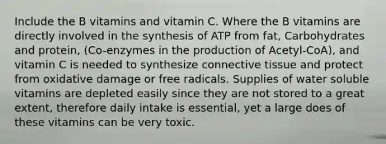 Include the B vitamins and vitamin C. Where the B vitamins are directly involved in the synthesis of ATP from fat, Carbohydrates and protein, (Co-enzymes in the production of Acetyl-CoA), and vitamin C is needed to synthesize connective tissue and protect from oxidative damage or free radicals. Supplies of water soluble vitamins are depleted easily since they are not stored to a great extent, therefore daily intake is essential, yet a large does of these vitamins can be very toxic.