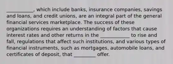 ___________, which include banks, insurance companies, savings and loans, and credit unions, are an integral part of the general financial services marketplace. The success of these organizations requires an understanding of factors that cause interest rates and other returns in the ____________ to rise and fall, regulations that affect such institutions, and various types of financial instruments, such as mortgages, automobile loans, and certificates of deposit, that _________ offer.