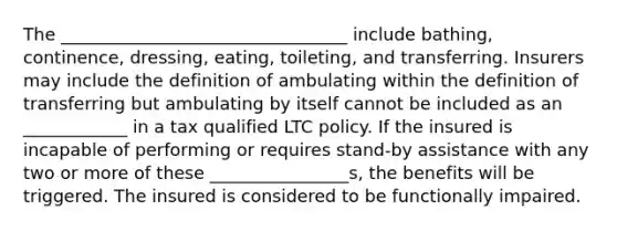 The _________________________________ include bathing, continence, dressing, eating, toileting, and transferring. Insurers may include the definition of ambulating within the definition of transferring but ambulating by itself cannot be included as an ____________ in a tax qualified LTC policy. If the insured is incapable of performing or requires stand-by assistance with any two or more of these ________________s, the benefits will be triggered. The insured is considered to be functionally impaired.