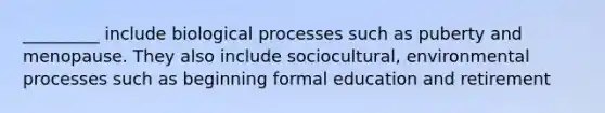 _________ include biological processes such as puberty and menopause. They also include sociocultural, environmental processes such as beginning formal education and retirement