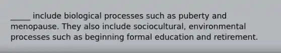 _____ include biological processes such as puberty and menopause. They also include sociocultural, environmental processes such as beginning formal education and retirement.