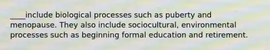 ____include biological processes such as puberty and menopause. They also include sociocultural, environmental processes such as beginning formal education and retirement.