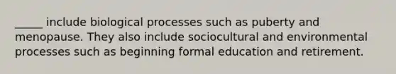 _____ include biological processes such as puberty and menopause. They also include sociocultural and environmental processes such as beginning formal education and retirement.