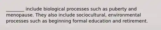 ________ include biological processes such as puberty and menopause. They also include sociocultural, environmental processes such as beginning formal education and retirement.