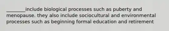 ________include biological processes such as puberty and menopause. they also include sociocultural and environmental processes such as beginning formal education and retirement