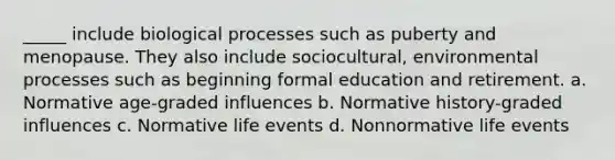 _____ include biological processes such as puberty and menopause. They also include sociocultural, environmental processes such as beginning formal education and retirement. a. Normative age-graded influences b. Normative history-graded influences c. Normative life events d. Nonnormative life events