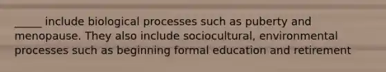 _____ include biological processes such as puberty and menopause. They also include sociocultural, environmental processes such as beginning formal education and retirement