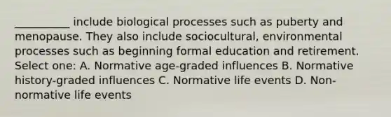 __________ include biological processes such as puberty and menopause. They also include sociocultural, environmental processes such as beginning formal education and retirement. Select one: A. Normative age-graded influences B. Normative history-graded influences C. Normative life events D. Non-normative life events