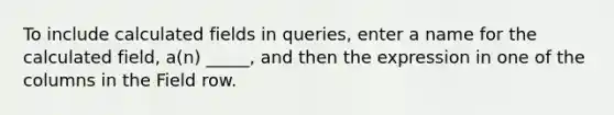 To include calculated fields in queries, enter a name for the calculated field, a(n) _____, and then the expression in one of the columns in the Field row.