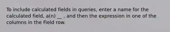 To include calculated fields in queries, enter a name for the calculated field, a(n) __ , and then the expression in one of the columns in the Field row.