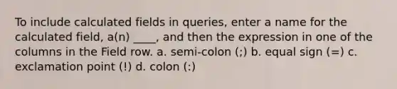 To include calculated fields in queries, enter a name for the calculated field, a(n) ____, and then the expression in one of the columns in the Field row. a. semi-colon (;) b. equal sign (=) c. exclamation point (!) d. colon (:)