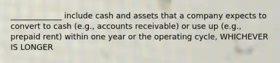 _____________ include cash and assets that a company expects to convert to cash (e.g., accounts receivable) or use up (e.g., prepaid rent) within one year or the operating cycle, WHICHEVER IS LONGER