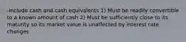 -include cash and cash equivalents 1) Must be readily convertible to a known amount of cash 2) Must be sufficiently close to its maturity so its market value is unaffected by interest rate changes