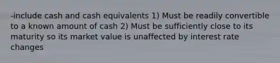 -include cash and cash equivalents 1) Must be readily convertible to a known amount of cash 2) Must be sufficiently close to its maturity so its market value is unaffected by interest rate changes