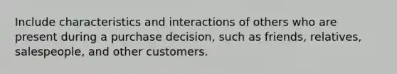 Include characteristics and interactions of others who are present during a purchase decision, such as friends, relatives, salespeople, and other customers.