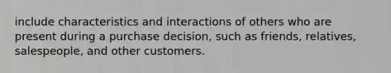 include characteristics and interactions of others who are present during a purchase decision, such as friends, relatives, salespeople, and other customers.