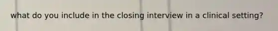 what do you include in the closing interview in a clinical setting?