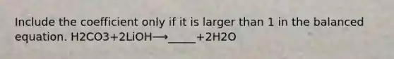 Include the coefficient only if it is larger than 1 in the balanced equation. H2CO3+2LiOH⟶_____+2H2O