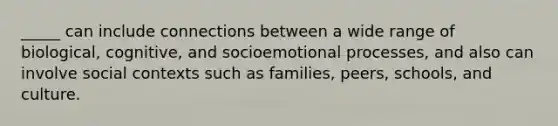 _____ can include connections between a wide range of biological, cognitive, and socioemotional processes, and also can involve social contexts such as families, peers, schools, and culture.