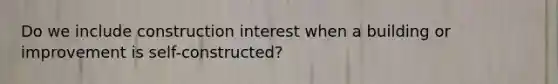 Do we include construction interest when a building or improvement is self-constructed?