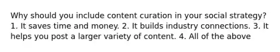 Why should you include content curation in your social strategy? 1. It saves time and money. 2. It builds industry connections. 3. It helps you post a larger variety of content. 4. All of the above