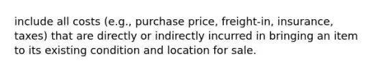 include all costs (e.g., purchase price, freight-in, insurance, taxes) that are directly or indirectly incurred in bringing an item to its existing condition and location for sale.