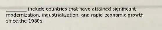 _________ include countries that have attained significant modernization, industrialization, and rapid economic growth since the 1980s