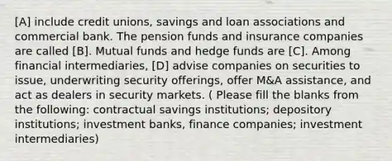 [A] include credit unions, savings and loan associations and commercial bank. The pension funds and insurance companies are called [B]. Mutual funds and hedge funds are [C]. Among financial intermediaries, [D] advise companies on securities to issue, underwriting security offerings, offer M&A assistance, and act as dealers in security markets. ( Please fill the blanks from the following: contractual savings institutions; depository institutions; investment banks, finance companies; investment intermediaries)