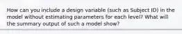 How can you include a design variable (such as Subject ID) in the model without estimating parameters for each level? What will the summary output of such a model show?