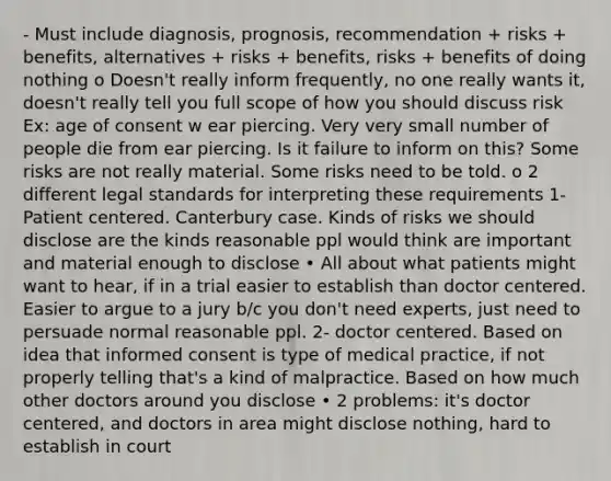 - Must include diagnosis, prognosis, recommendation + risks + benefits, alternatives + risks + benefits, risks + benefits of doing nothing o Doesn't really inform frequently, no one really wants it, doesn't really tell you full scope of how you should discuss risk Ex: age of consent w ear piercing. Very very small number of people die from ear piercing. Is it failure to inform on this? Some risks are not really material. Some risks need to be told. o 2 different legal standards for interpreting these requirements 1- Patient centered. Canterbury case. Kinds of risks we should disclose are the kinds reasonable ppl would think are important and material enough to disclose • All about what patients might want to hear, if in a trial easier to establish than doctor centered. Easier to argue to a jury b/c you don't need experts, just need to persuade normal reasonable ppl. 2- doctor centered. Based on idea that informed consent is type of medical practice, if not properly telling that's a kind of malpractice. Based on how much other doctors around you disclose • 2 problems: it's doctor centered, and doctors in area might disclose nothing, hard to establish in court