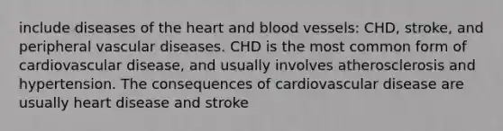 include diseases of the heart and blood vessels: CHD, stroke, and peripheral vascular diseases. CHD is the most common form of cardiovascular disease, and usually involves atherosclerosis and hypertension. The consequences of cardiovascular disease are usually heart disease and stroke