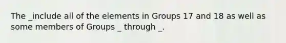 The _include all of the elements in Groups 17 and 18 as well as some members of Groups _ through _.