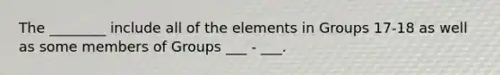 The ________ include all of the elements in Groups 17-18 as well as some members of Groups ___ - ___.