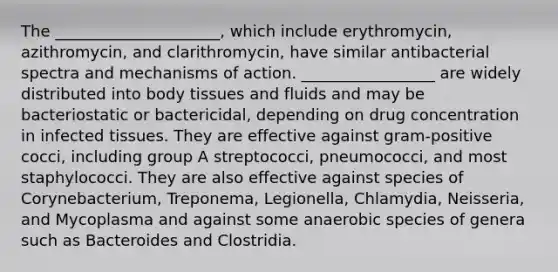 The _____________________, which include erythromycin, azithromycin, and clarithromycin, have similar antibacterial spectra and mechanisms of action. _________________ are widely distributed into body tissues and fluids and may be bacteriostatic or bactericidal, depending on drug concentration in infected tissues. They are effective against gram-positive cocci, including group A streptococci, pneumococci, and most staphylococci. They are also effective against species of Corynebacterium, Treponema, Legionella, Chlamydia, Neisseria, and Mycoplasma and against some anaerobic species of genera such as Bacteroides and Clostridia.