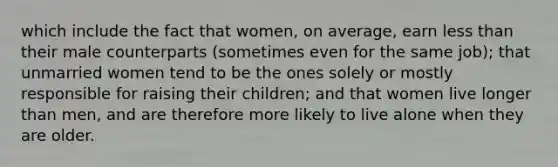 which include the fact that women, on average, earn less than their male counterparts (sometimes even for the same job); that unmarried women tend to be the ones solely or mostly responsible for raising their children; and that women live longer than men, and are therefore more likely to live alone when they are older.