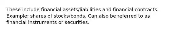 These include financial assets/liabilities and financial contracts. Example: shares of stocks/bonds. Can also be referred to as financial instruments or securities.