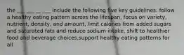 the ___ ___ __ ___ include the following five key guidelines: follow a healthy eating pattern across the lifespan, focus on variety, nutrient, density, and amount, limit calories from added sugars and saturated fats and reduce sodium intake, shift to healthier food and beverage choices,support healthy eating patterns for all