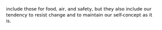 include those for food, air, and safety, but they also include our tendency to resist change and to maintain our self-concept as it is.