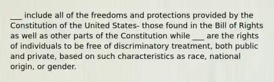 ___ include all of the freedoms and protections provided by the Constitution of the United States- those found in the Bill of Rights as well as other parts of the Constitution while ___ are the rights of individuals to be free of discriminatory treatment, both public and private, based on such characteristics as race, national origin, or gender.