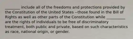 ________ include all of the freedoms and protections provided by the Constitution of the United States --those found in the Bill of Rights as well as other parts of the Constitution while __________ are the rights of individuals to be free of discriminatory treatment, both public and private, based on such characteristics as race, national origin, or gender.