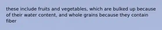 these include fruits and vegetables, which are bulked up because of their water content, and whole grains because they contain fiber