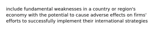 include fundamental weaknesses in a country or region's economy with the potential to cause adverse effects on firms' efforts to successfully implement their international strategies